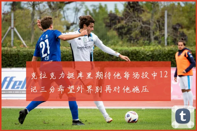 克拉克力挺库里期待他每场投中12记三分希望外界别再对他施压
