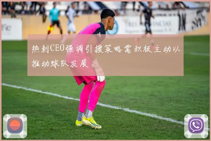 热刺CEO强调引援策略需积极主动以推动球队发展