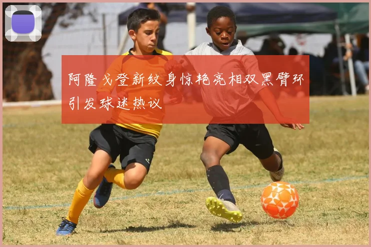 阿隆戈登新纹身惊艳亮相双黑臂环引发球迷热议