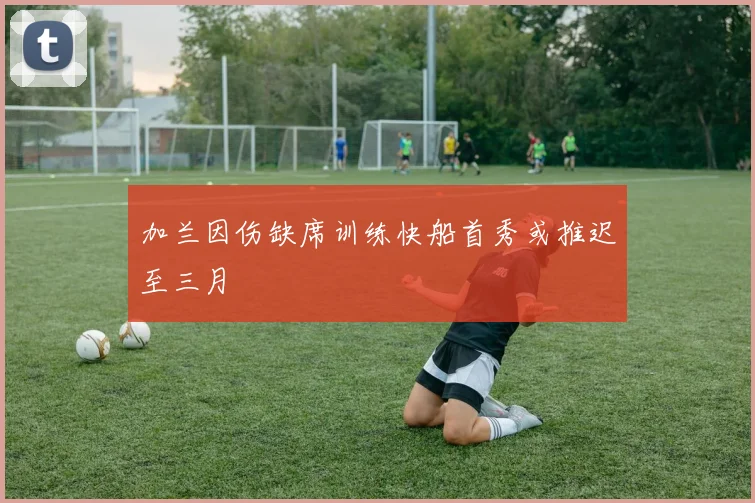 加兰因伤缺席训练快船首秀或推迟至三月