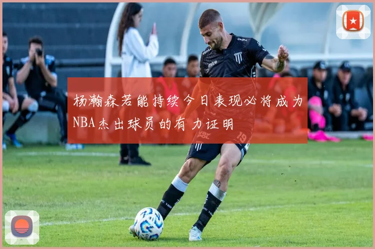 杨瀚森若能持续今日表现必将成为NBA杰出球员的有力证明