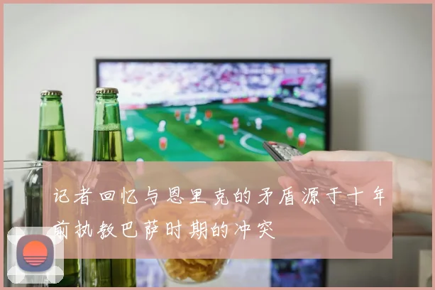 记者回忆与恩里克的矛盾源于十年前执教巴萨时期的冲突