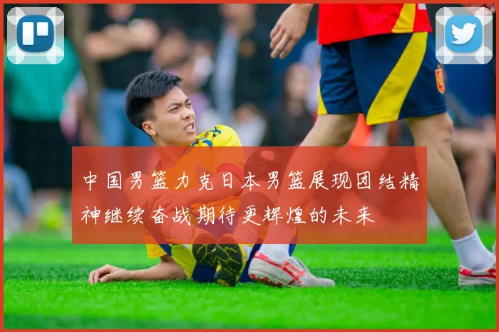 中国男篮力克日本男篮展现团结精神继续奋战期待更辉煌的未来
