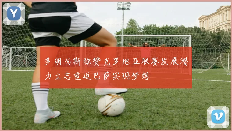多明戈斯称赞克罗地亚联赛发展潜力立志重返巴萨实现梦想
