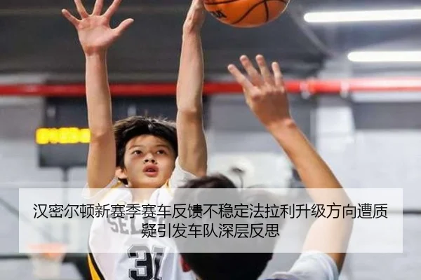 汉密尔顿新赛季赛车反馈不稳定法拉利升级方向遭质疑引发车队深层反思